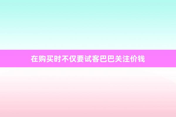 在购买时不仅要试客巴巴关注价钱